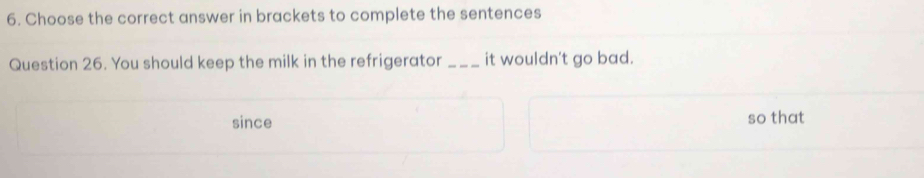 Choose the correct answer in brackets to complete the sentences 
Question 26. You should keep the milk in the refrigerator _it wouldn't go bad. 
since so that