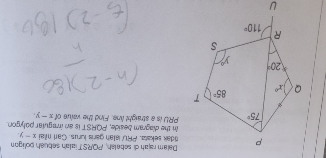 Dalam rajah di sebelah, PQRST ialah sebuah poligon
tidak sekata. PRU ialah garis lurus. Cari nilai x-y.
In the diagram beside, PQRST is an irregular polygon.
PRU is a straight line. Find the value of x-y.