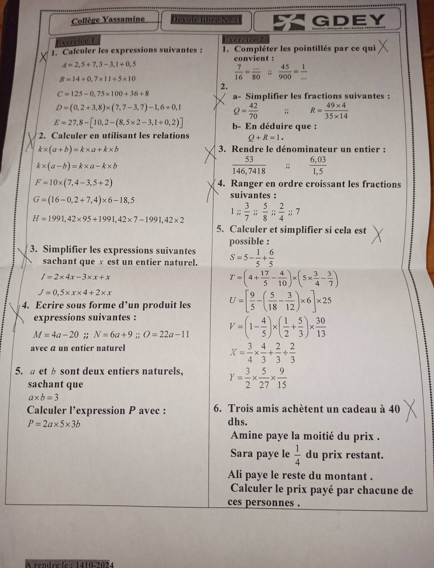 Collège Yassamine Devoir libre N°  1 GDEY
xercice 1 Exercice 2
1. Calculer les expressions suivantes : 1. Compléter les pointillés par ce qui
convient :
A=2,5+7,3-3,1+0,5
B=14/ 0.7* 11/ 5* 10
 7/16 = (...)/80 ;; 45/900 = 1/... 
2.
C=125-0,75* 100+36/ 8
a- Simplifier les fractions suivantes :
D=(0,2+3,8)* (7,7-3,7)-1,6/ 0,1 Q= 42/70 ;; R= (49* 4)/35* 14 
E=27,8-[10,2-(8,5* 2-3,1/ 0,2)] b- En déduire que :
2. Calculer en utilisant les relations
Q+R=1.
k* (a+b)=k* a+k* b
3. Rendre le dénominateur un entier :
k* (a-b)=k* a-k* b
 53/146,7418   (6,03)/1,5 
F=10* (7,4-3,5+2) 4. Ranger en ordre croissant les fractions
G=(16-0,2+7,4)* 6-18,5
suivantes :
1;;  3/7 ;; 5/8 ;; 2/4 ;;7
H=1991,42* 95+1991,42* 7-1991,42* 2
5. Calculer et simplifier si cela est
possible :
3. Simplifier les expressions suivantes S=5- 1/5 + 6/5 
sachant que x est un entier naturel.
I=2* 4x-3* x+x
T=(4+ 17/5 - 4/10 )* (5*  3/4 - 3/7 )
J=0,5* x* 4+2* x
4. Ecrire sous forme d’un produit les U=[ 9/5 -( 5/18 - 3/12 )* 6]* 25
expressions suivantes :
M=4a-20;; N=6a+9;;O=22a-11 V=(1- 4/5 )* ( 1/2 + 5/3 )*  30/13 
avec a un entier naturel
X= 3/4 *  4/3 + 2/3 /  2/3 
5. a etb sont deux entiers naturels, Y= 3/2 *  5/27 *  9/15 
sachant que
a* b=3
Calculer l’expression P avec : 6. Trois amis achètent un cadeau à 40
P=2a* 5* 3b dhs.
Amine paye la moitié du prix .
Sara paye le  1/4  du prix restant.
Ali paye le reste du montant .
Calculer le prix payé par chacune de
ces personnes .
A rendre le· |d10.