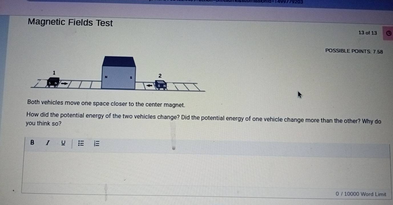 Magnetic Fields Test 
13 of 13 
POSSIBLE POINTS: 7.58 
Both vehicles move one space closer to the center magnet. 
How did the potential energy of the two vehicles change? Did the potential energy of one vehicle change more than the other? Why do 
you think so? 
B I u  
0 / 10000 Word Limit