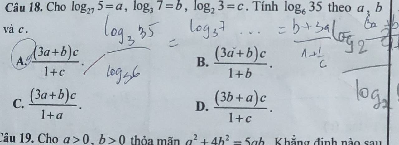 Cho log _275=a, log _37=b, log _23=c. Tính log _635 theo a, b
và c.
Aº  ((3a+b)c)/1+c .  ((3a+b)c)/1+b . 
B.
C.  ((3a+b)c)/1+a .  ((3b+a)c)/1+c . 
D.
Câu 19. Cho a>0, b>0 thỏa mãn a^2+4b^2=5ab Khẳng định nào sau