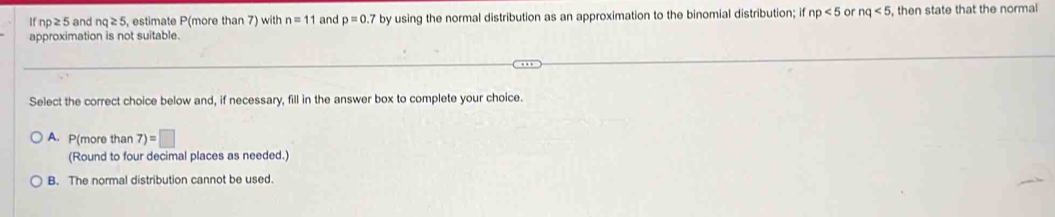 If np≥5 and nq≥ 5 , estimate P(more than 7) with n=11 and p=0. by using the normal distribution as an approximation to the binomial distribution; if np<5</tex> or nq<5</tex> , then state that the normal
approximation is not suitable.
Select the correct choice below and, if necessary, fill in the answer box to complete your choice.
A. P(more than 7)=□
(Round to four decimal places as needed.)
B. The normal distribution cannot be used.