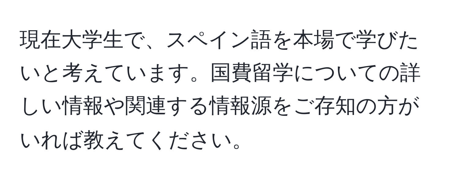 現在大学生で、スペイン語を本場で学びたいと考えています。国費留学についての詳しい情報や関連する情報源をご存知の方がいれば教えてください。