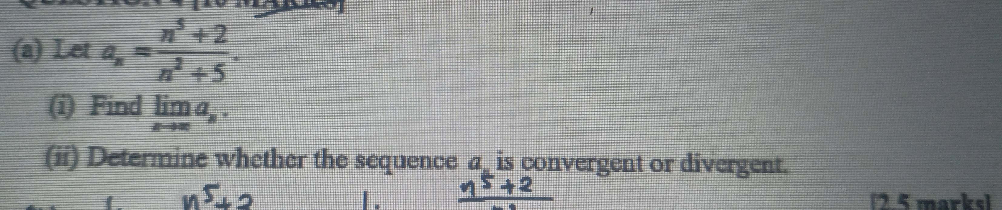 Let a_n= (n^5+2)/n^2+5 . 
(i) Find limlimits _xto ∈fty a_n. 
(ii) Determine whether the sequence a_ is convergent or divergent.
n^5+2
1. [2 5 marks]