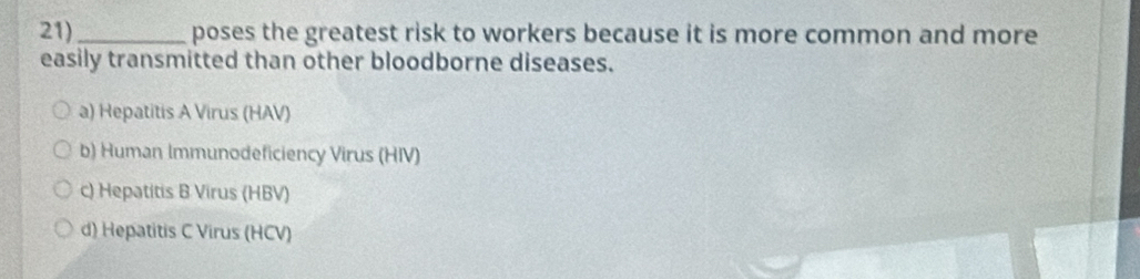 21)_ poses the greatest risk to workers because it is more common and more
easily transmitted than other bloodborne diseases.
a) Hepatitis A Virus (HAV)
b) Human Immunodeficiency Virus (HIV)
c) Hepatitis B Virus (HBV)
d) Hepatitis C Virus (HCV)