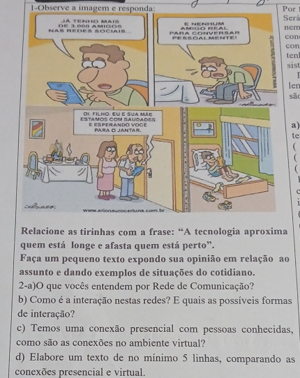 1-Observe a imagem e responda: Por 
Será 
nem con 
con 
ten 
sist 
len 
são 
a) 
te 
( 
C 
Relacione as tirinhas com a frase: “A tecnologia aproxima 
quem está longe e afasta quem está perto”. 
Faça um pequeno texto expondo sua opinião em relação ao 
assunto e dando exemplos de situações do cotidiano. 
2-a)O que vocês entendem por Rede de Comunicação? 
b) Como é a interação nestas redes? E quais as possíveis formas 
de interação? 
c) Temos uma conexão presencial com pessoas conhecidas, 
como são as conexões no ambiente virtual? 
d) Elabore um texto de no mínimo 5 linhas, comparando as 
conexões presencial e virtual.