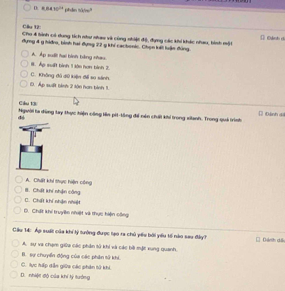 yn
D. 8, 84.10^(24) phân 10/m^3
Câu 12: Dánh di
Cho 4 bình có dung tích như nhau và cùng nhiật độ, đựng các khí khác nhau, bình một
đựng 4 g hiđro, bình hai đựng 22 g khí cacbonic. Chọn kết luận đúng.
A. Áp suất hai bình bằng nhau.
B. Áp suất bình 1 lớn hơn bình 2.
C. Không đủ dữ kiện để so sánh.
D. Áp suất bình 2 lớn hơn bình 1.
Câu 13:
Dánh dá
Người ta dùng tay thực hiện công lên pit-tông để nén chất khí trong xilanh. Trong quá trình
đó
A. Chất khí thực hiện công
B. Chất khí nhận công
C. Chất khí nhận nhiệt
D. Chất khí truyền nhiệt và thực hiện công
Câu 14: Áp suất của khí lý tưởng được tạo ra chủ yếu bởi yếu tố nào sau đây? Dánh dấu
A. sự va chạm giữa các phân tử khí và các bề mặt xung quanh.
B. sự chuyển động của các phân tử khí.
C. lực hấp dẫn giữa các phân tử khí.
D. nhiệt độ của khí lý tướng