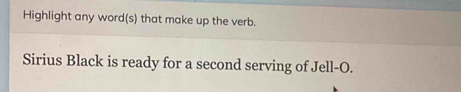 Highlight any word(s) that make up the verb. 
Sirius Black is ready for a second serving of Jell-O.