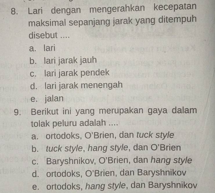 Lari dengan mengerahkan kecepatan
maksimal sepanjang jarak yang ditempuh
disebut ....
a. lari
b. lari jarak jauh
c. lari jarak pendek
d. lari jarak menengah
e. jalan
9. Berikut ini yang merupakan gaya dalam
tolak peluru adalah ....
a. ortodoks, O' Brien, dan tuck style
b. tuck style, hang style, dan O' Brien
c. Baryshnikov, O' Brien, dan hang style
d. ortodoks, O'Brien, dan Baryshnikov
e. ortodoks, hang style, dan Baryshnikov