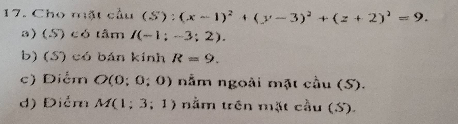 Cho mặt cầu (S):(x-1)^2+(y-3)^2+(z+2)^2=9.
a) (S) có tâm I(-1;-3;2).
b) (S) có bán kính R=9.
c) Diểm O(0;0;0) nằm ngoài mặt cầu (S).
d) Điểm M(1;3;1) nằm trên mặt cầu (S).