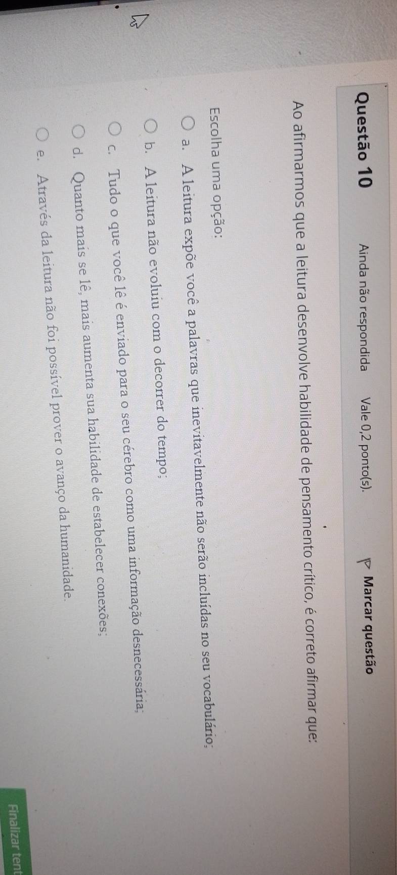 Ainda não respondida Vale 0,2 ponto(s). Marcar questão
Ao afirmarmos que a leitura desenvolve habilidade de pensamento crítico, é correto afirmar que:
Escolha uma opção:
a. A leitura expõe você a palavras que inevitavelmente não serão incluídas no seu vocabulário;
b. A leitura não evoluiu com o decorrer do tempo;
c. Tudo o que você lê é enviado para o seu cérebro como uma informação desnecessária;
d. Quanto mais se lê, mais aumenta sua habilidade de estabelecer conexões;
e. Através da leitura não foi possível prover o avanço da humanidade.
Finalizar tent