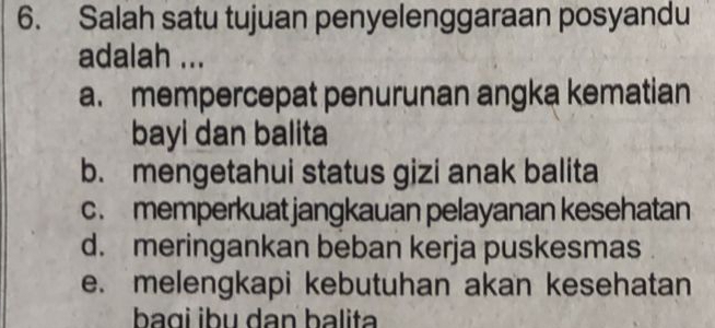 Salah satu tujuan penyelenggaraan posyandu
adalah ...
a. mempercepat penurunan angka kematian
bayi dan balita
b. mengetahui status gizi anak balita
c. memperkuat jangkauan pelayanan kesehatan
d. meringankan beban kerja puskesmas
e. melengkapi kebutuhan akan kesehatan
baɑi ɨbu dan balita