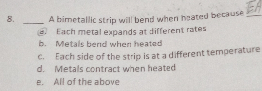 A bimetallic strip will bend when heated because_
a. Each metal expands at different rates
b. Metals bend when heated
c. Each side of the strip is at a different temperature
d. Metals contract when heated
e. All of the above