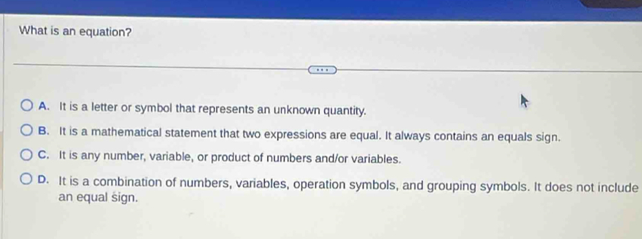 What is an equation?
A. It is a letter or symbol that represents an unknown quantity.
B. It is a mathematical statement that two expressions are equal. It always contains an equals sign.
C. It is any number, variable, or product of numbers and/or variables.
D. It is a combination of numbers, variables, operation symbols, and grouping symbols. It does not include
an equal sign.