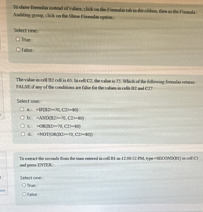 To show formulas instead of values, click on the Formulas tab in the ribbon; then in the Formula
Auditing group, click on the Show Formulas option
Select one:
True
False
The value in cell B2 cell is 65. In cell C2, the value is 75. Which of the following formulas returns
FALSE if any of the conditions are false for the values in cells B2 and C2?
Select one:
a. =IF(B2>=70, C2>=80)
b. =AND(B2>=70,C2>=80)
C. =OR(B2>=70,C2>=80)
d. =NOT(OR(B2>=70,C2>=80))
To extract the seconds from the time entered in cell B1 as 12:00:521 PM, type =SECOND(B1) in cell C1
and press ENTER
Select one:
True
ion
False