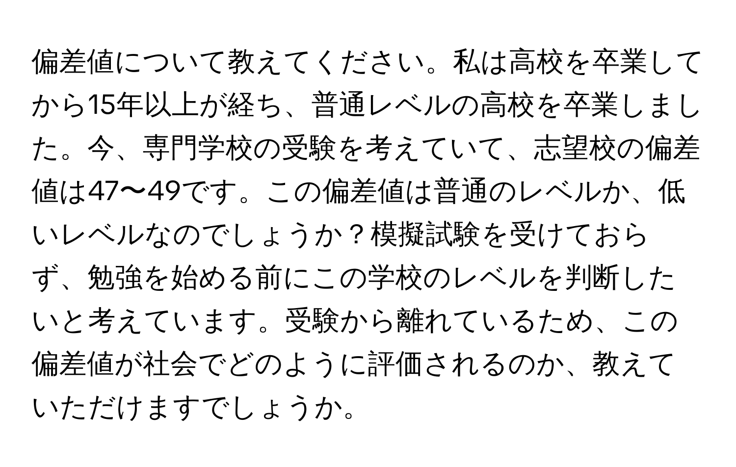 偏差値について教えてください。私は高校を卒業してから15年以上が経ち、普通レベルの高校を卒業しました。今、専門学校の受験を考えていて、志望校の偏差値は47〜49です。この偏差値は普通のレベルか、低いレベルなのでしょうか？模擬試験を受けておらず、勉強を始める前にこの学校のレベルを判断したいと考えています。受験から離れているため、この偏差値が社会でどのように評価されるのか、教えていただけますでしょうか。