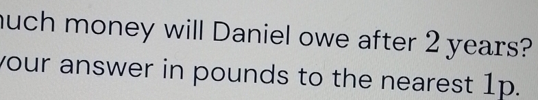 much money will Daniel owe after 2 years? 
your answer in pounds to the nearest 1p.