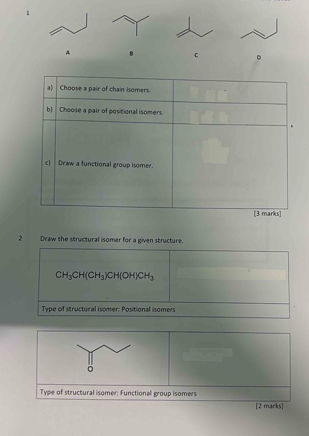 A 
B 
C 
D 
a) Choose a pair of chain isomers. 
b) Choose a pair of positional isomers. 
c) | Draw a functional group isomer. 
[3 marks] 
2 Draw the structural isomer for a given structure.
CH_3CH(CH_3)CH(OH)CH_3
Type of structural isomer: Positional isomers 
Type of structural isomer: Functional group isomers 
[2 marks]