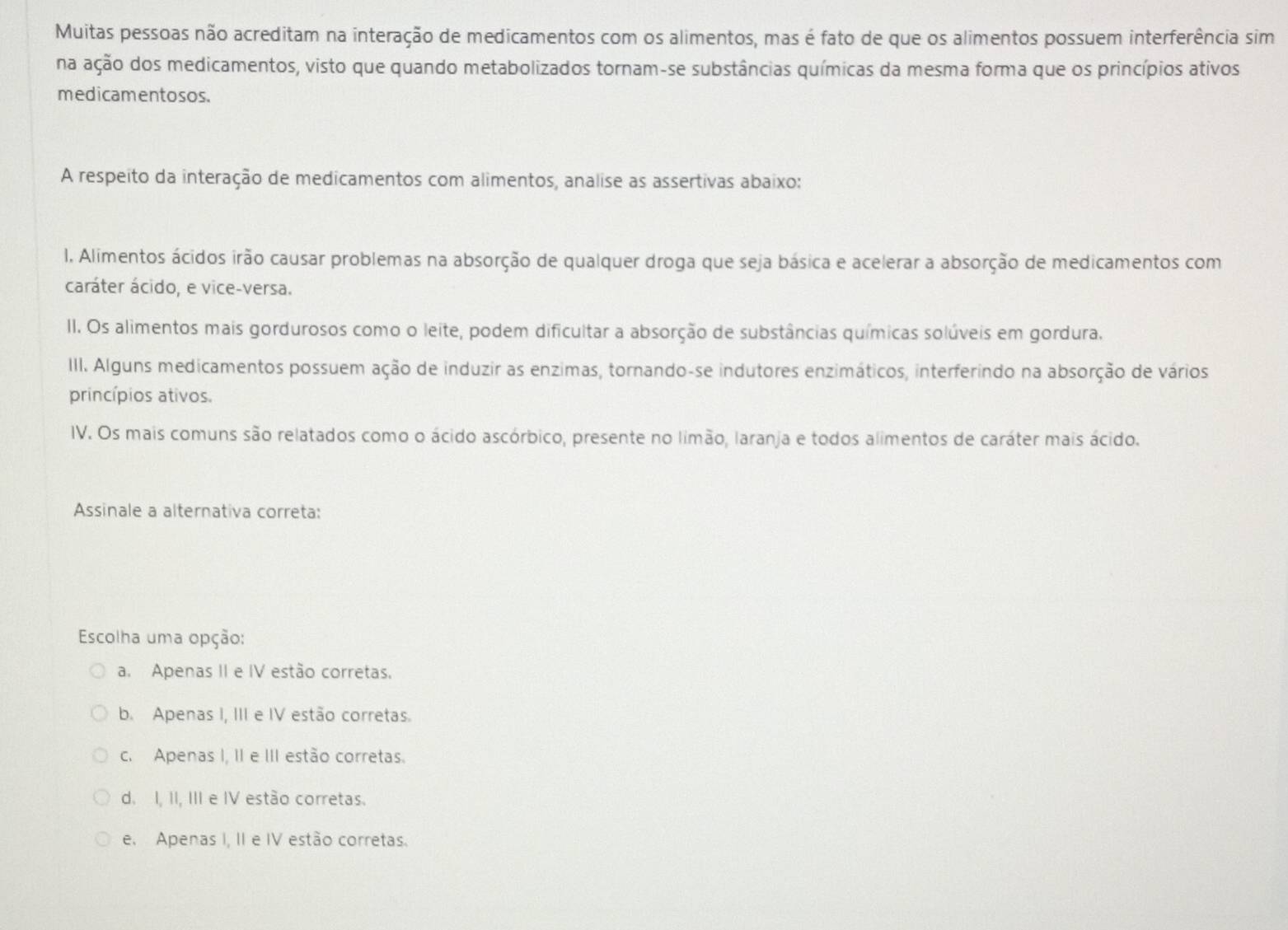 Muitas pessoas não acreditam na interação de medicamentos com os alimentos, mas é fato de que os alimentos possuem interferência sim
na ação dos medicamentos, visto que quando metabolizados tornam-se substâncias químicas da mesma forma que os princípios ativos
medicamentosos.
A respeito da interação de medicamentos com alimentos, analise as assertivas abaixo:
I. Alimentos ácidos irão causar problemas na absorção de qualquer droga que seja básica e acelerar a absorção de medicamentos com
caráter ácido, e vice-versa.
II. Os alimentos mais gordurosos como o leite, podem dificultar a absorção de substâncias químicas solúveis em gordura.
III. Alguns medicamentos possuem ação de induzir as enzimas, tornando-se indutores enzimáticos, interferindo na absorção de vários
princípios ativos.
IV. Os mais comuns são relatados como o ácido ascórbico, presente no limão, laranja e todos alimentos de caráter mais ácido.
Assinale a alternativa correta:
Escolha uma opção:
a. Apenas II e IV estão corretas.
b. Apenas I, III e IV estão corretas.
c. Apenas I, II e III estão corretas.
d. I, II, III e IV estão corretas.
e. Apenas I, II e IV estão corretas.