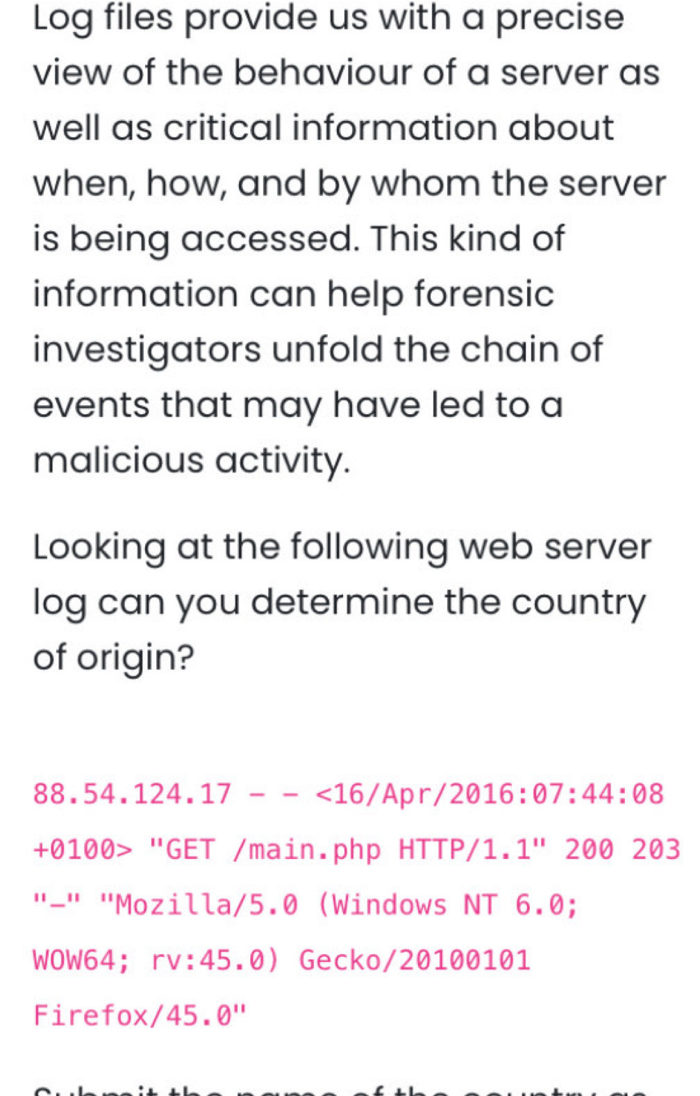 Log files provide us with a precise 
view of the behaviour of a server as 
well as critical information about 
when, how, and by whom the server 
is being accessed. This kind of 
information can help forensic 
investigators unfold the chain of 
events that may have led to a 
malicious activity. 
Looking at the following web server 
log can you determine the country 
of origin?
88.54.124.17--<16/Apr/2016:07:44:08
+010 0> "GET /main.php HTTP/1. 1'' 2 20 203
"-" "Mozilla/5.0 (Windows NT 6.0; 
WOW64； rv:45.0  Gecko/20100101 
Firefox/ 4^1 5. θ ''