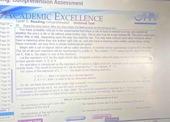 g: Comprenension Assessment
Academic Excellence
Level 5: Reading Comprehension Untimed Test
Page 24 a 45. Read the story below. After the story select the best answer for the following item.
Page 25 You have probably noticed in the supermarket that when a can of food is marked 9 on top, you cannof tell
Page 26 whether the price is 6¢ or 9¢ without some further clue. This is also true for a can marked 89. The price could read
Pago 27 either 89¢ or 68¢, depending upon the way you hold the can. You may have noticed some other numerals which
Page 28 have a meaning when they are written right side up, and also have a meaning when written upside down. Using
Page 29 these numerals, we may form a simple mathematical system
Page 30 Begin with a set of objects which will be called members. A member will be represented in general by the letter i
Page 31 The set of all such members will be represented by a letter E. The notation ''i c E° means that the object i is in the
Page 32 set E; that is, the object is one of the members
Let the members of E be the digits which also designate numbers when the paper on which they are wilee r
Page 33 turned upside down: 0, 6, 8, 9
Page 34 An operation is introduced on the members of E which is called inversion. Inversion is the physical art of mming
Page 35 upside down. The result of inversion of i will be denoted by  i* for example 6^x=9
Page 36 For some of the elements of E, i^2=i This leads to the following definition
1. If i^2=1 , then i is said to be a normal element
Page 37 2. If i°!= i , then i is said to be an abnormal element
Page 38
Page 39 So far, we have discussed only single digit numerals. For a numeral which contains one or more thth one digt
Page 40 each belonging to the set E, we use the word compound
Examples of compounds are 0, 8, 960, 8896. The set of all compounds is denoted by C. The degree of a
Pago 41 compound is the number of digits which make up the compound, for example, the degree of 68 is 2
Pago 42
Page 43 Which of the following statements is true?
Page 44 All members of the set C are also No member of the set C is also a member of the sol E
Parn 45 members of the set E
45 of 45 members of the set C. All members of the set E are also No member of the set C is normal.
none of these
FimashFrasdo
Finsn &l Grado