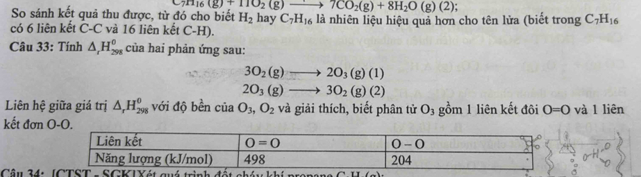 7H_16(g)+11O_2(g)to 7CO_2(g)+8H_2O(g)(2);
So sánh kết quả thu được, từ đó cho biết H_2 hay C_7H_16 là nhiên liệu hiệu quả hơn cho tên lửa (biết trong C_7H_16
có 6 liên kết C-C và 16 liên kết C-H).
Câu 33: Tính △ _rH_(298)^o của hai phản ứng sau:
3O_2(g)to 2O_3(g)(1)
2O_3(g)to 3O_2(g)(2)
Liên hệ giữa giá trị △ _rH_(298)^0 với độ bền của O_3,O_2 và giải thích, biết phân tử O_3 gồm 1 liên kết đôi O=O và 1 liên
kết đơn 
Câu 34: