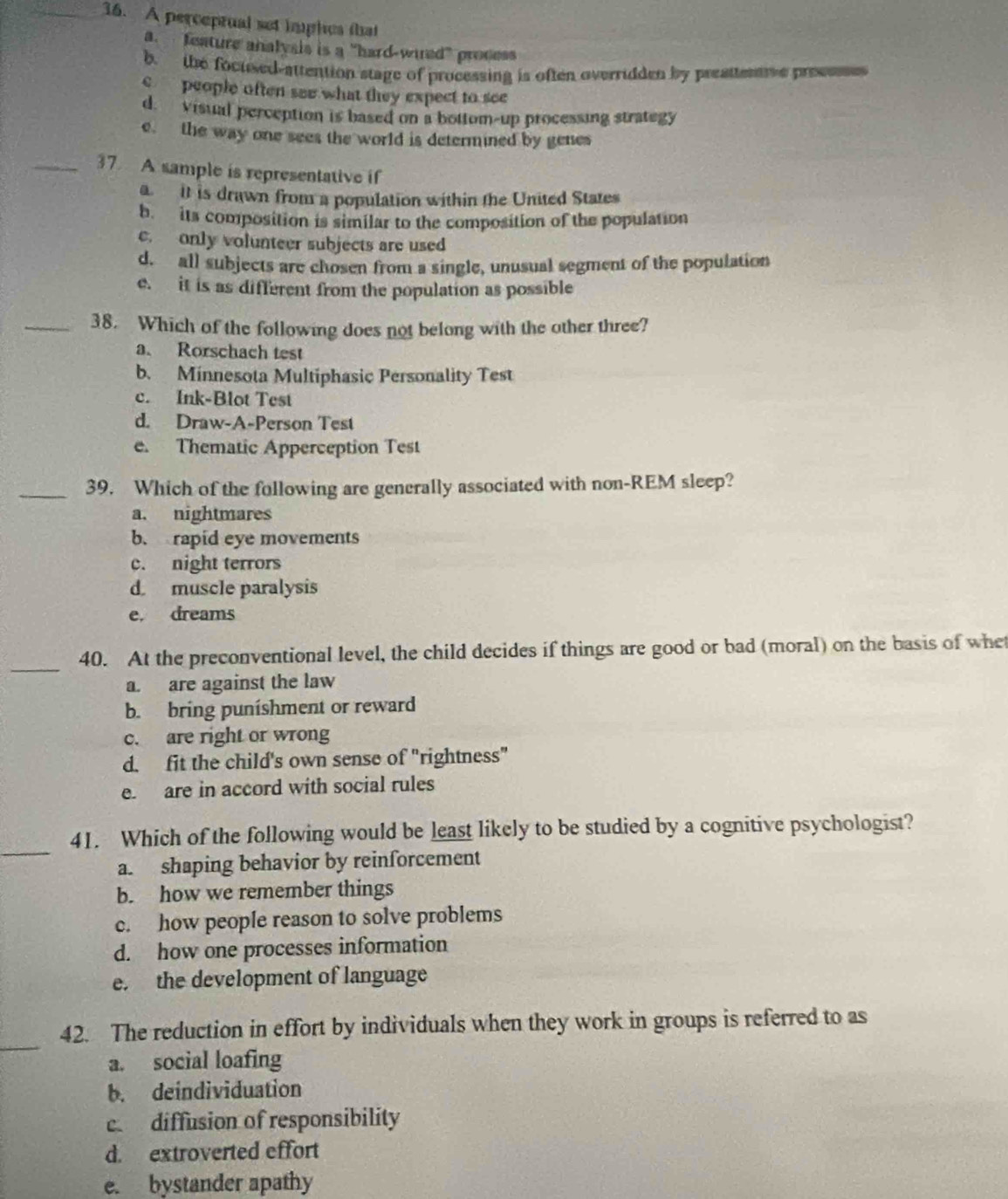 A perceprual set hghes that
a. feature analysis is a "hard-wured" process
b. the focused-attention stage of processing is often overridden by preattentve precssses
c people often see what they expect to see
d. visual perception is based on a bottom-up processing strategy
e. the way one sees the world is determined by genes
_37 A sample is representative if
a it is drawn from a population within the United States
b. its composition is similar to the composition of the population
e. only volunteer subjects are used
d. all subjects are chosen from a single, unusual segment of the population
e. it is as different from the population as possible
_38. Which of the following does not belong with the other three?
a. Rorschach test
b. Minnesota Multiphasic Personality Test
c. Ink-Blot Test
d. Draw-A-Person Test
e. Thematic Apperception Test
_39. Which of the following are generally associated with non-REM sleep?
a. nightmares
b. rapid eye movements
c. night terrors
d muscle paralysis
e, dreams
_
40. At the preconventional level, the child decides if things are good or bad (moral) on the basis of whet
a. are against the law
b. bring punishment or reward
c. are right or wrong
d. fit the child's own sense of "rightness"
e. are in accord with social rules
_
41. Which of the following would be least likely to be studied by a cognitive psychologist?
a. shaping behavior by reinforcement
b. how we remember things
c. how people reason to solve problems
d. how one processes information
e. the development of language
_
42. The reduction in effort by individuals when they work in groups is referred to as
a. social loafing
b. deindividuation
e diffusion of responsibility
d. extroverted effort
e. bystander apathy