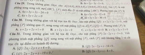 =y-3z=0.
ax+2y-az+1=0
D. 6x+2y-3z-5=0. 
Câu 29. Trong không gian Oxyz cho A(2;0;0), B(0;4;0), C(0;0;6), D(2;4;6). Gọi (P) là mặt
phẳng song song với mp (ABC), (P) cách đều D và mặt phẳng (ABC). Phương trình của ( P+1 l
A. 6x+3y+2z-24=0 B. 6x+3y+2z-12=0
6 C. 6x+3y+2z=0
D. 6x+3y+2z-36=0
Câu 30. Trong không gian với hệ trục tọa độ Oxyz , cho mặt phẳng (Q): x+2y+2z-3=0
phẳng (P) không qua O, song song với mặt phẳng (Q) và d((P),(Q))=1. Phương trình (P) là , mật
A. x+2y+2z+1=0 B. x+2y+2z=0 C. x+2y+2z-6=0 D. x+2y+2z+3=0
Câu 31. Trong không gian với hệ tọa độ Oxyz, cho mặt phẳng (P):2x-2y+z-5=0. Viết
phương trình mặt phẳng (Q) song song với mặt phẳng (P), cách (P) một khoảng bằng 3 và cất
trục Ox tại điểm có hoành độ dương.
A. (Q):2x-2y+z+4=0. 
B. (Q):2x-2y+z-14=0. 
D.
C. (O):2x-2y+z-19=0 : (Q):2x-2y+z-8=0.