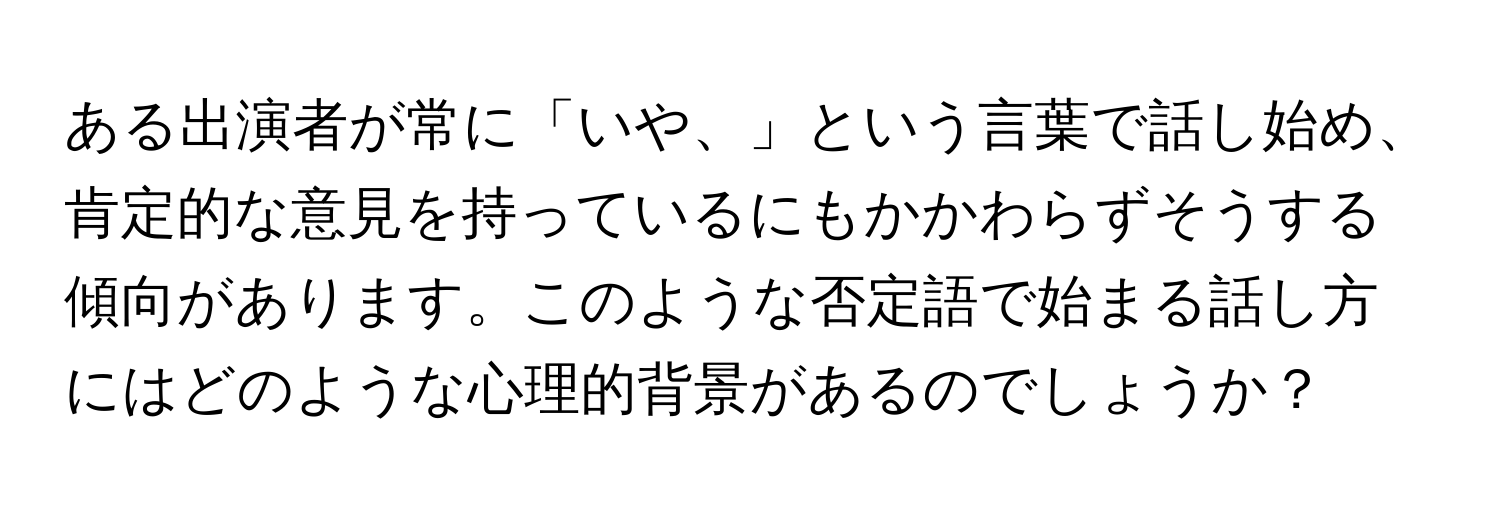 ある出演者が常に「いや、」という言葉で話し始め、肯定的な意見を持っているにもかかわらずそうする傾向があります。このような否定語で始まる話し方にはどのような心理的背景があるのでしょうか？