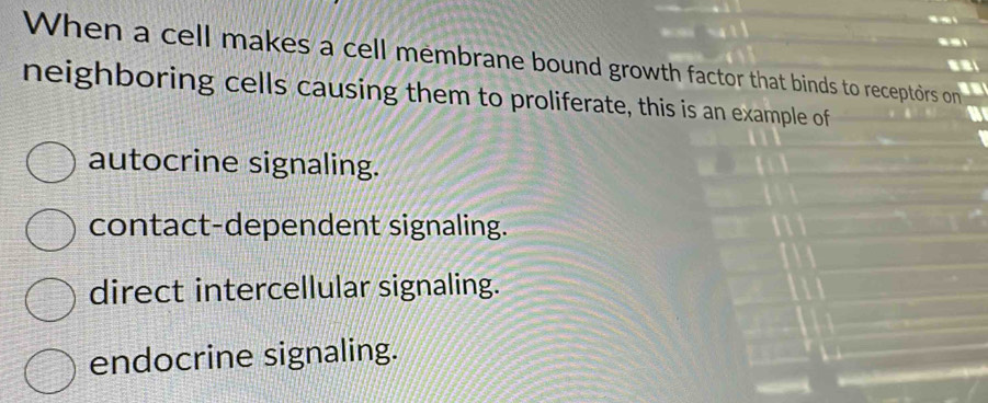 When a cell makes a cell membrane bound growth factor that binds to receptors on
a
neighboring cells causing them to proliferate, this is an example of
autocrine signaling.
contact-dependent signaling.
direct intercellular signaling.
endocrine signaling.