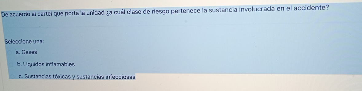 De acuerdo al cartel que porta la unidad ¿a cuál clase de riesgo pertenece la sustancia involucrada en el accidente?
Seleccione una:
a. Gases
b. Líquidos inflamables
c. Sustancias tóxicas y sustancias infecciosas