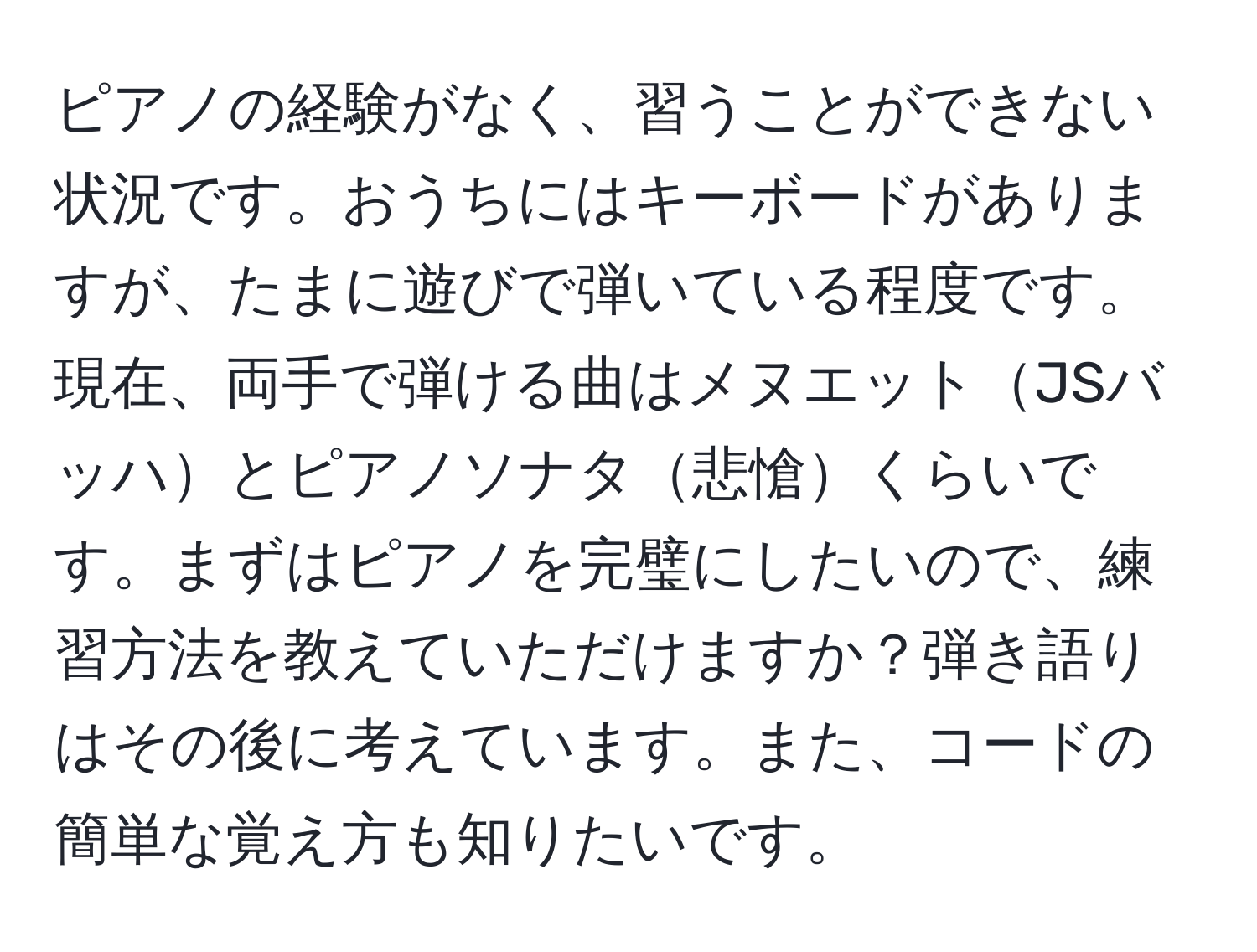 ピアノの経験がなく、習うことができない状況です。おうちにはキーボードがありますが、たまに遊びで弾いている程度です。現在、両手で弾ける曲はメヌエットJSバッハとピアノソナタ悲愴くらいです。まずはピアノを完璧にしたいので、練習方法を教えていただけますか？弾き語りはその後に考えています。また、コードの簡単な覚え方も知りたいです。