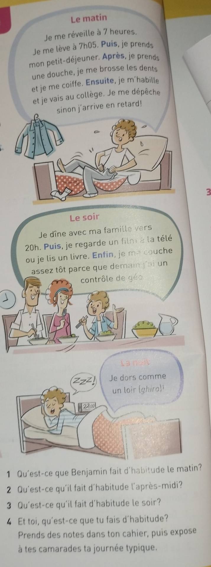 Le matin 
Je me réveille à 7 heures. 
Je me lève à 7h05. Puis, je prends 
mon petit-déjeuner. Après, je prends 
une douche, je me brosse les dents 
et je me coiffe. Ensuite, je m’habille 
et je vais au collège. Je me dépêche 
on j'arrive en retard! 
3 
Le soir 
Je dîne avec ma famille vers
20h. Puis, je regarde un film à la télé 
ou je lis un livre. Enfin, je me couche 
assez tôt parce que demain j'ai un 
contrôle de géo 
Lanai
zz^2 I Je dors comme 
un loir (ghiro) 
2200 
1 Qu'est-ce que Benjamin fait d'habitude le matin? 
2 Qu'est-ce qu'il fait d'habitude l'après-midi? 
3 Qu’est-ce qu'il fait d'habitude le soir? 
4 Et toi, qu'est-ce que tu fais d'habitude? 
Prends des notes dans ton cahier, puis expose 
à tes camarades ta journée typique.