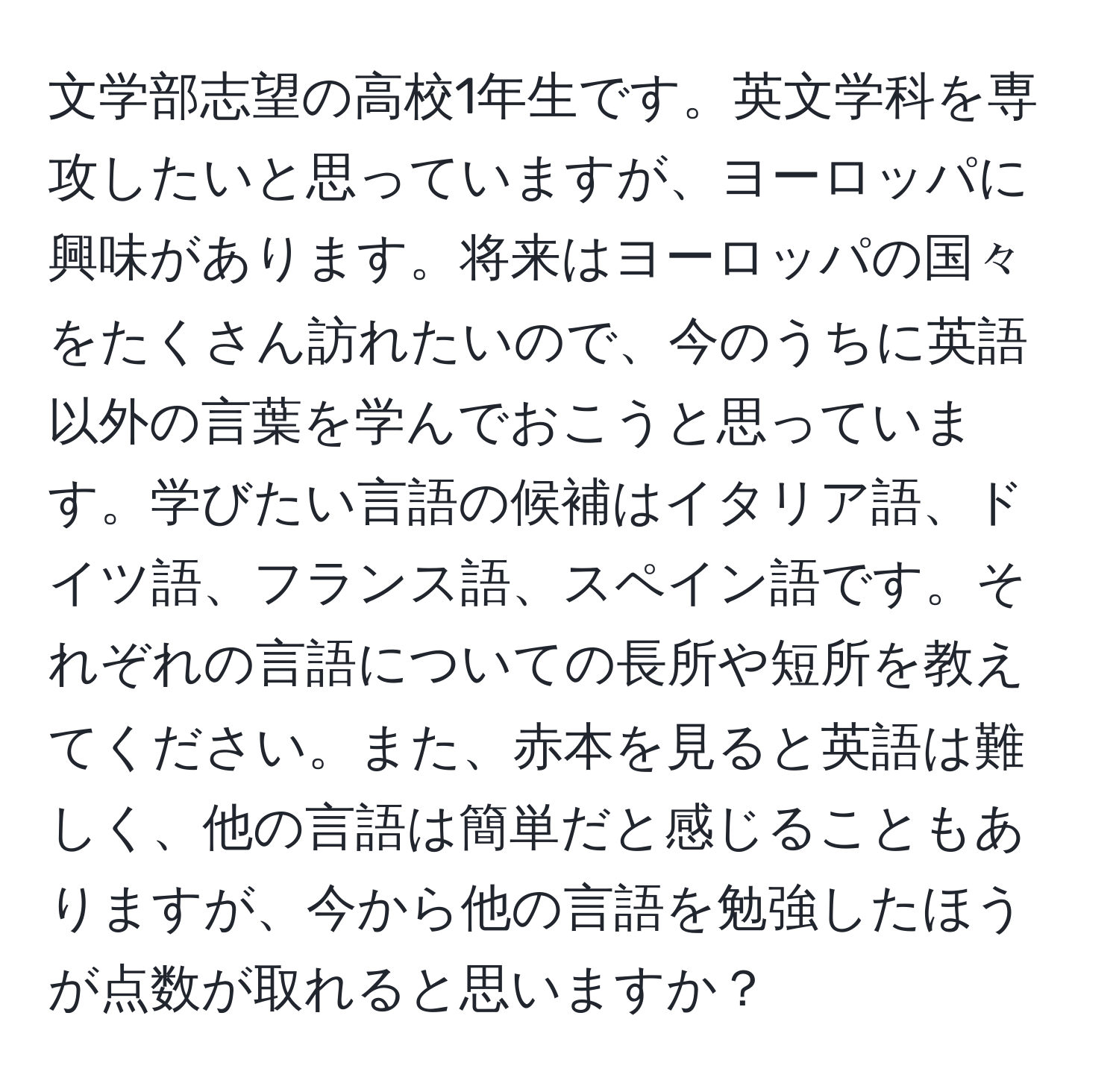 文学部志望の高校1年生です。英文学科を専攻したいと思っていますが、ヨーロッパに興味があります。将来はヨーロッパの国々をたくさん訪れたいので、今のうちに英語以外の言葉を学んでおこうと思っています。学びたい言語の候補はイタリア語、ドイツ語、フランス語、スペイン語です。それぞれの言語についての長所や短所を教えてください。また、赤本を見ると英語は難しく、他の言語は簡単だと感じることもありますが、今から他の言語を勉強したほうが点数が取れると思いますか？