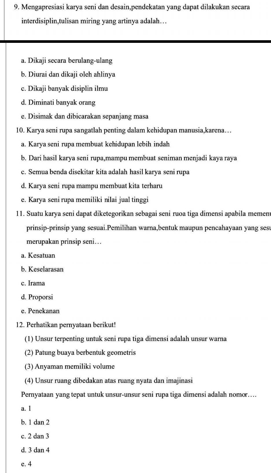 Mengapresiasi karya seni dan desain,pendekatan yang dapat dilakukan secara
interdisiplin,tulisan miring yang artinya adalah…
a. Dikaji secara berulang-ulang
b. Diurai dan dikaji oleh ahlinya
c. Dikaji banyak disiplin ilmu
d. Diminati banyak orang
e. Disimak dan dibicarakan sepanjang masa
10. Karya seni rupa sangatlah penting dalam kehidupan manusia,karena…
a. Karya seni rupa membuat kehidupan lebih indah
b. Dari hasil karya seni rupa,mampu membuat seniman menjadi kaya raya
c. Semua benda disekitar kita adalah hasil karya seni rupa
d. Karya seni rupa mampu membuat kita terharu
e. Karya seni rupa memiliki nilai jual tinggi
11. Suatu karya seni dapat diketegorikan sebagai seni ruoa tiga dimensi apabila mement
prinsip-prinsip yang sesuai.Pemilihan warna,bentuk maupun pencahayaan yang sesu
merupakan prinsip seni…
a. Kesatuan
b. Keselarasan
c. Irama
d. Proporsi
e. Penekanan
12. Perhatikan pernyataan berikut!
(1) Unsur terpenting untuk seni rupa tiga dimensi adalah unsur warna
(2) Patung buaya berbentuk geometris
(3) Anyaman memiliki volume
(4) Unsur ruang dibedakan atas ruang nyata dan imajinasi
Pernyataan yang tepat untuk unsur-unsur seni rupa tiga dimensi adalah nomor…
a. 1
b. 1 dan 2
c. 2 dan 3
d. 3 dan 4
e. 4