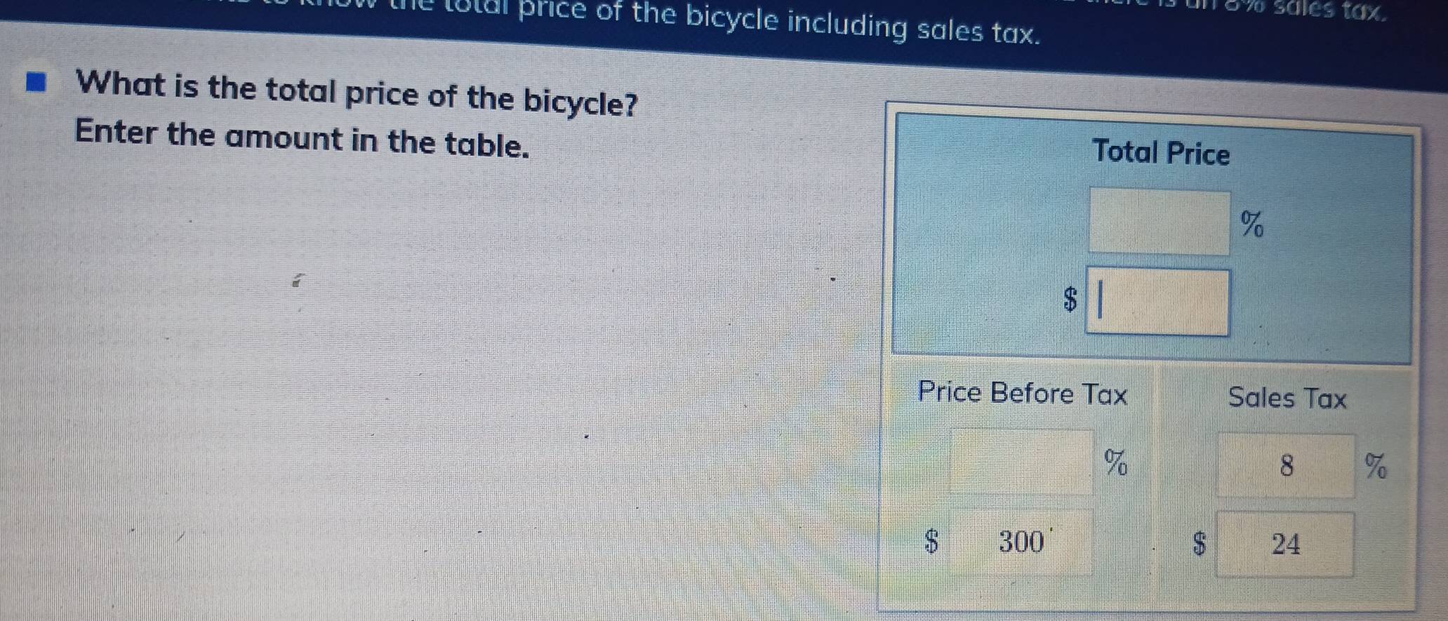 18% sales tax. 
totul price of the bicycle including sales tax. 
What is the total price of the bicycle? 
Enter the amount in the table. 
Total Price
%
$
Price Before Tax Sales Tax
7
8 %
$ 300'
$ 24