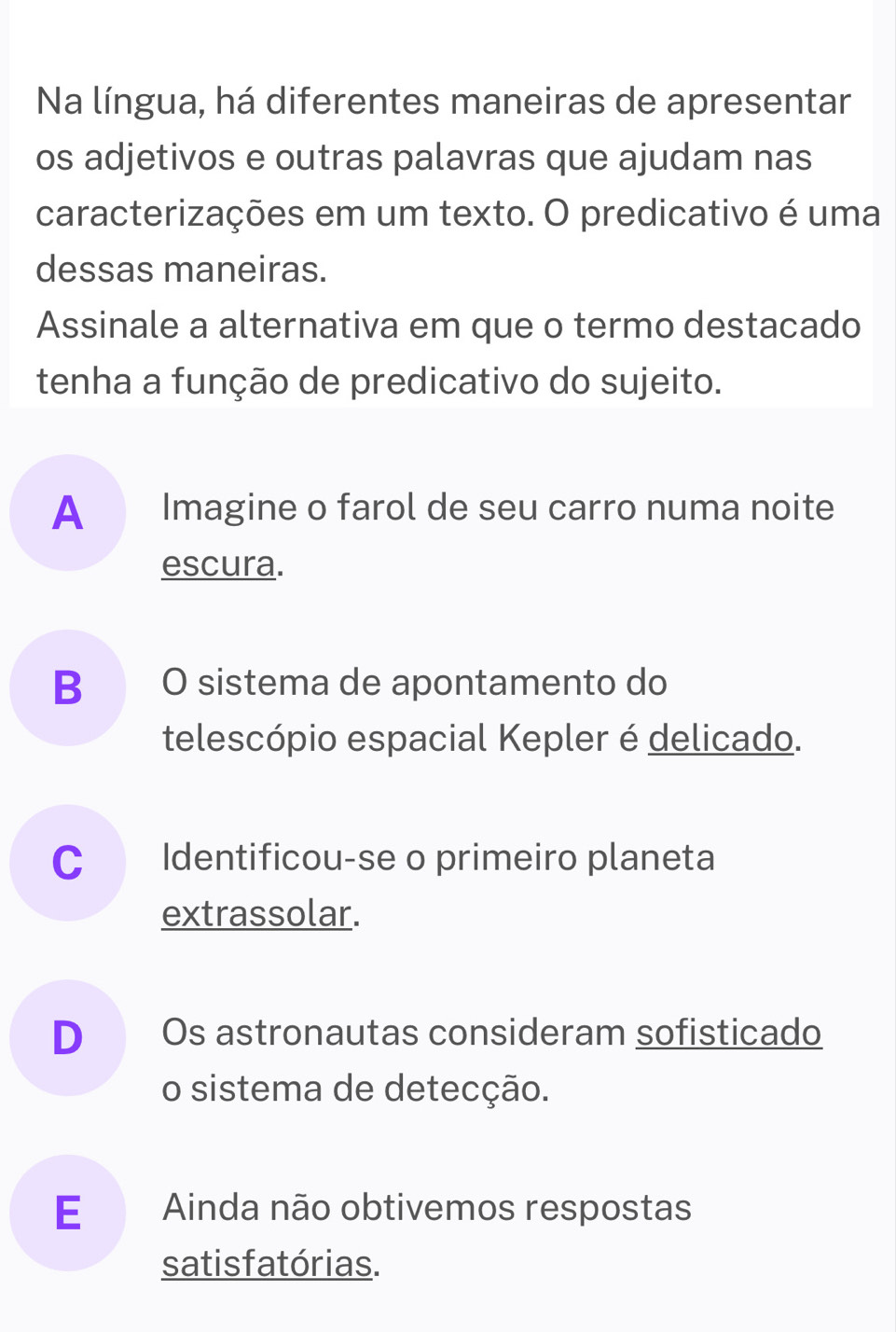 Na língua, há diferentes maneiras de apresentar
os adjetivos e outras palavras que ajudam nas
caracterizações em um texto. O predicativo é uma
dessas maneiras.
Assinale a alternativa em que o termo destacado
tenha a função de predicativo do sujeito.
A Imagine o farol de seu carro numa noite
escura.
B O sistema de apontamento do
telescópio espacial Kepler é delicado.
C Identificou-se o primeiro planeta
extrassolar.
D Os astronautas consideram sofisticado
o sistema de detecção.
E Ainda não obtivemos respostas
satisfatórias.