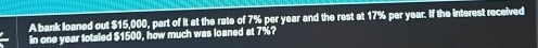 A bank loaned out $15,000, part of it at the rate of 7% per year and the rest at 17% per year. If the interest received 
in one year totaled $1500, how much was loaned at 7%?