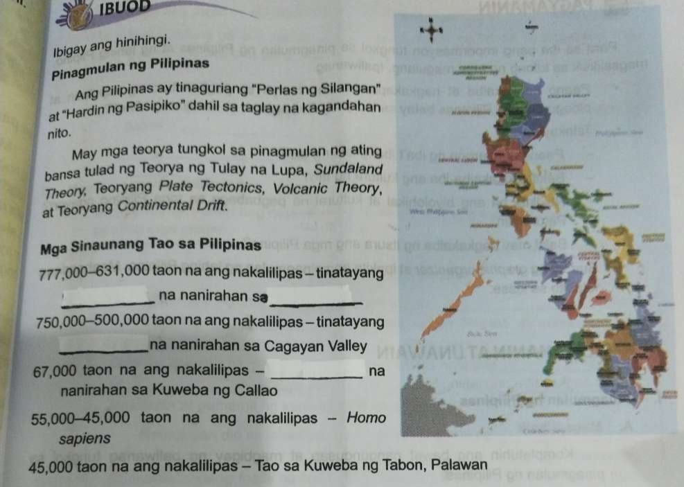 IBUOD 
Ibigay ang hinihingi. 
Pinagmulan ng Pilipinas 
Ang Pilipinas ay tinaguriang "Perlas ng Silangan" 
at “Hardin ng Pasipiko” dahil sa taglay na kagandahan 
nito. 
May mga teorya tungkol sa pinagmulan ng ating 
bansa tulad ng Teorya ng Tulay na Lupa, Sundaland 
Theory, Teoryang Plate Tectonics, Volcanic Theory, 
at Teoryang Continental Drift. 
Mga Sinaunang Tao sa Pilipinas
777,000-631,000 taon na ang nakalilipas - tinatayang 
_ 
na nanirahan sə 
_
750,000-500,000 taon na ang nakalilipas - tinatayang 
_na nanirahan sa Cagayan Valley
67,000 taon na ang nakalilipas - _na 
nanirahan sa Kuweba ng Callao
55,000-45,000 taon na ang nakalilipas - Homo 
sapiens
45,000 taon na ang nakalilipas - Tao sa Kuweba ng Tabon, Palawan