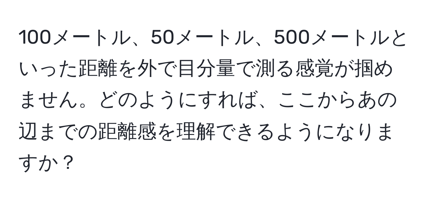 100メートル、50メートル、500メートルといった距離を外で目分量で測る感覚が掴めません。どのようにすれば、ここからあの辺までの距離感を理解できるようになりますか？