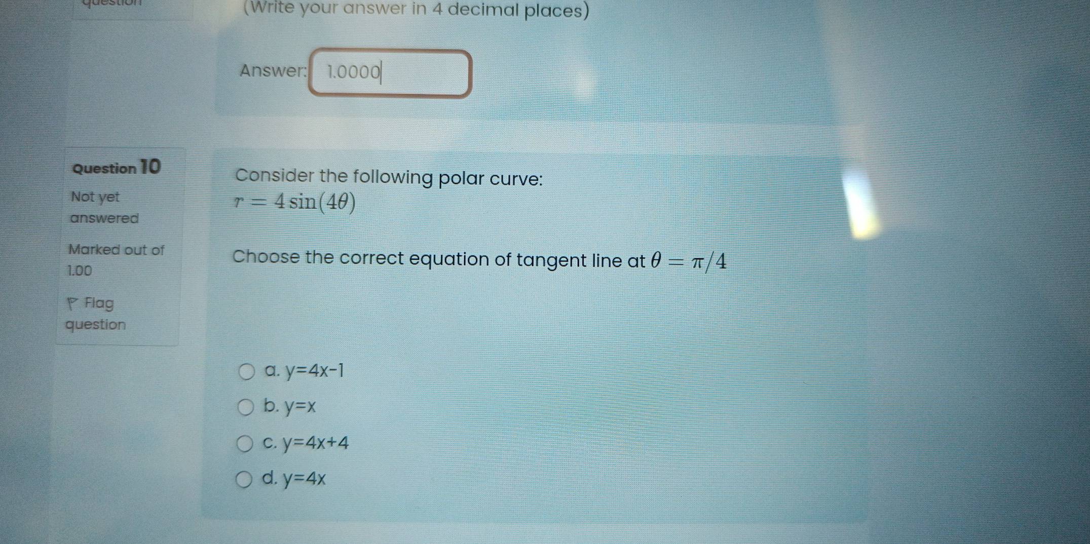 (Write your answer in 4 decimal places)
Answer: 1.0000|
Question 10
Consider the following polar curve:
Not yet
r=4sin (4θ )
answered
Marked out of
Choose the correct equation of tangent line at θ =π /4
1.00
Flag
question
a. y=4x-1
b. y=x
C. y=4x+4
d. y=4x