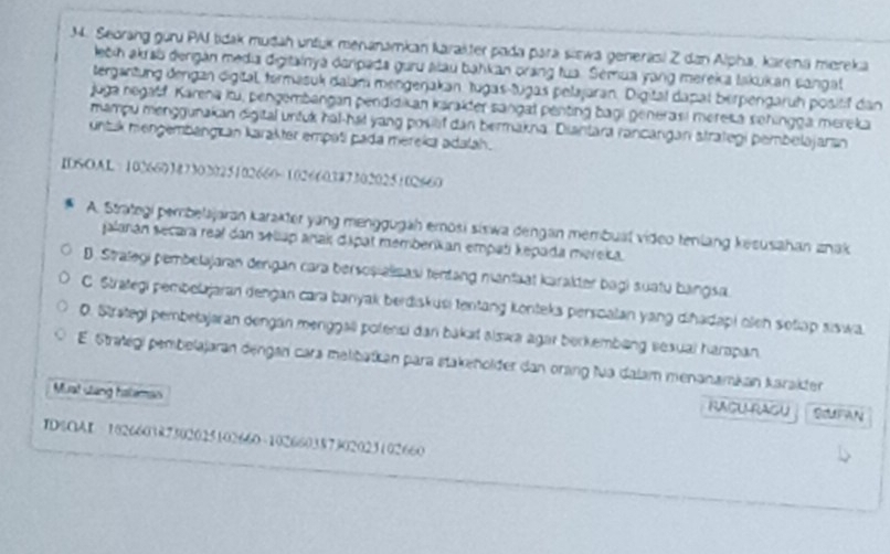 Seorang guru PAI tidak mudah untuk menanamkan karakter pada para siewa generasi Z dan Alpha, karena mereka
lečih akrsb dergán media digitainyá daripada guru alau bahkan orang tua. Semua yang mereka lakukan sangat
tergantung dengan digital, termasuk dalam mengerjakan, tugas-tugas pelajaran. Digital dapat berpengaruh positif dan
juga negaff. Karena itu, pengembangan pendidikan káralder sangal penting bagi generasi meresa sehingga mereka
mampu menggunakan digital untuk hal-hai yang posief dan bermakna. Diantara rancangan strategi pembelajaran
untzk mengembangr an karakter empaši pada mereka adalah.
IDSOAL 102660387302025102660 =102660347302025102660
A. Strategi pembelajaran karakter yang menggugäh emosi siswa dengan membual video tenlang kesusahan znak
jalaran secara real dan selap anak dipat memberkan empati kepada mereika.
D. Stralegi pembetajaran dengan cara bersoșialisasi tentang manfaat karakter bagi suatu bangsa.
C. Strategi pemboljaran dengan cara banyak berdiskusi tentang konteks perscalan yang diñadapi oen sotap siswa
. Strategi pembelajaran dengan menggall polensi dan bakał alswa agar berkembäng sesual harapan.
E. Strategi pembelajaran dengan cara melibatkan para stakeholder dan orang fua dalam menanamkan karakter
Muat clang hateman
RACURAGU ScUFAN
IDSOAI 102660387302025102660 ~ 102660387302023102660