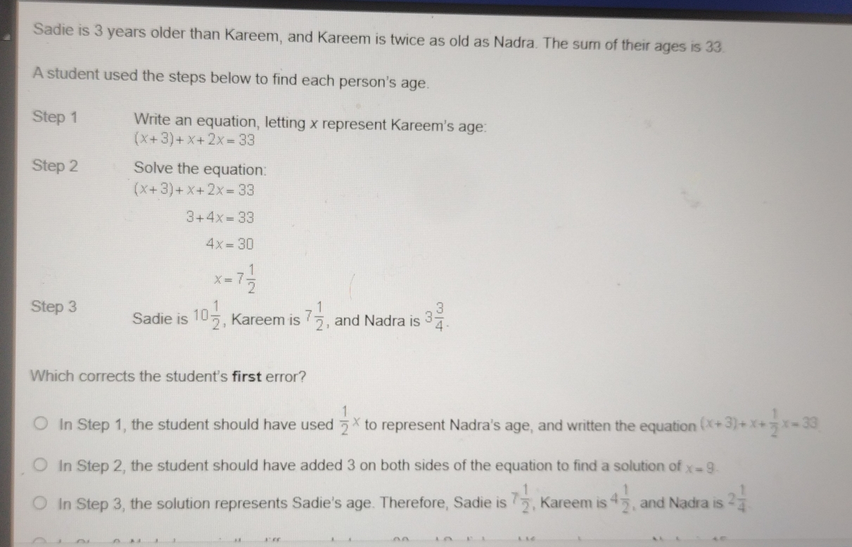 Sadie is 3 years older than Kareem, and Kareem is twice as old as Nadra. The sum of their ages is 33.
A student used the steps below to find each person's age.
Step 1 Write an equation, letting x represent Kareem's age:
(x+3)+x+2x=33
Step 2 Solve the equation:
(x+3)+x+2x=33
3+4x=33
4x=30
x=7 1/2 
Step 3 Sadie is 10 1/2  , Kareem is 7 1/2  , and Nadra is 3 3/4 . 
Which corrects the student's first error?
In Step 1, the student should have used  1/2 x to represent Nadra's age, and written the equation (x+3)+x+ 1/2 x=33
In Step 2, the student should have added 3 on both sides of the equation to find a solution of x=9.
In Step 3, the solution represents Sadie's age. Therefore, Sadie is 7 1/2  , Kareem is 4 1/2  , and Nadra is 2 1/4 