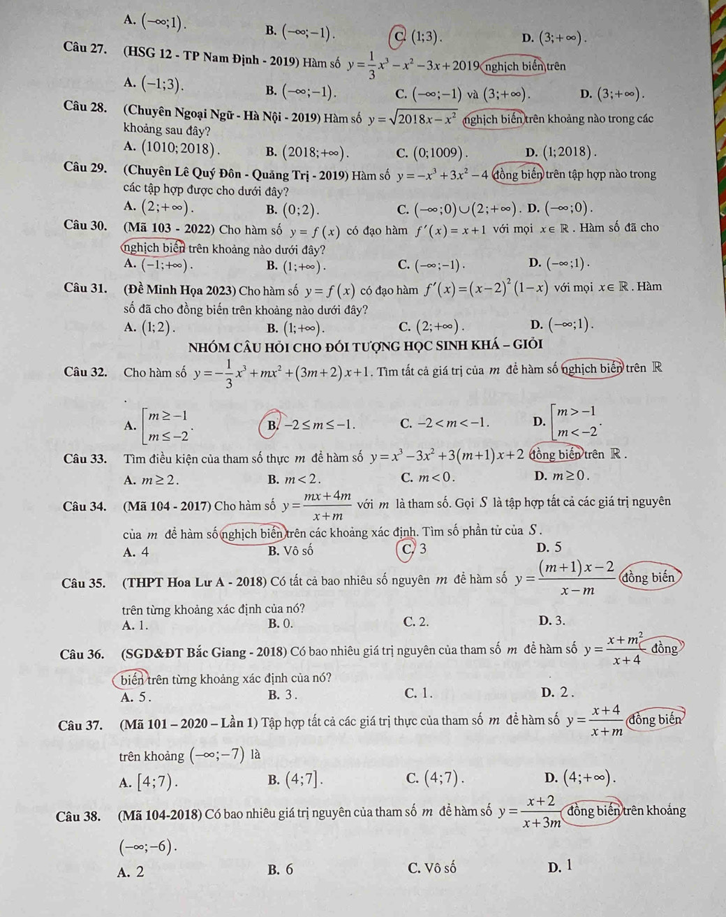 A. (-∈fty ;1).
B. (-∈fty ;-1). c (1;3).
D. (3;+∈fty ).
Câu 27. (HSG 12 - TP Nam Định - 2019) Hàm số y= 1/3 x^3-x^2-3x+2019 nghịch biển trên
A. (-1;3).
B. (-∈fty ;-1). C. (-∈fty ;-1) và (3;+∈fty ). D. (3;+∈fty ).
Câu 28. (Chuyên Ngoại Ngữ - Hà Nội - 2019) Hàm số y=sqrt(2018x-x^2) nghịch biến trên khoảng nào trong các
khoảng sau đây?
A. (1010;2018). B. (2018;+∈fty ). C. (0;1009). D. (1;2018).
Câu 29. (Chuyên Lê Quý Đôn - Quảng Tri-2019) Hàm số y=-x^3+3x^2-4 đồng biến trên tập hợp nào trong
các tập hợp được cho dưới đây?
A. (2;+∈fty ). B. (0;2). C. (-∈fty ;0)∪ (2;+∈fty ). D. (-∈fty ;0).
Câu 30. (Mã 103 - 2022) Cho hàm số y=f(x) có đạo hàm f'(x)=x+1 với mọi x∈ R. Hàm số đã cho
nghịch biển trên khoảng nào dưới đây?
A. (-1;+∈fty ). B. (1;+∈fty ). C. (-∈fty ;-1). D. (-∈fty ;1).
Câu 31. (Đề Minh Họa 2023) Cho hàm số y=f(x) có đạo hàm f'(x)=(x-2)^2(1-x) với mọi x∈ R. Hàm
số đã cho đồng biến trên khoảng nào dưới đây?
A. (1;2). B. (1;+∈fty ). C. (2;+∈fty ). D. (-∈fty ;1).
NHÓM CÂU Hỏi chO đÓI tượnG HọC SINH KHÁ - GIỏi
Câu 32. Cho hàm số y=- 1/3 x^3+mx^2+(3m+2)x+1. Tìm tất cả giá trị của m để hàm số nghịch biến trên R
A. beginbmatrix m≥ -1 m≤ -2endarray. . B. -2≤ m≤ -1. C. -2 D. beginarrayl m>-1 m
Câu 33. Tìm điều kiện của tham số thực m đề hàm số y=x^3-3x^2+3(m+1)x+2 đồng biến trên R .
A. m≥ 2. B. m<2. C. m<0. D. m≥ 0.
Câu 34. (Mã 104 - 20 17 Cho hàm số y= (mx+4m)/x+m  với m là tham số. Gọi S là tập hợp tất cả các giá trị nguyên
của m để hàm số nghịch biến trên các khoảng xác định. Tìm số phần tử của S .
A. 4 B. Vô số C. 3 D. 5
Câu 35. (THPT Hoa Lư A - 2018) Có tất cả bao nhiêu số nguyên m đề hàm số y= ((m+1)x-2)/x-m  đồng biến
trên từng khoảng xác định của nó?
A. 1. B. 0. C. 2. D. 3.
Câu 36. (SGD&ĐT Bắc Giang - 2018) Có bao nhiêu giá trị nguyên của tham số m để hàm số y= (x+m^2)/x+4  đồng
biến trên từng khoảng xác định của nó?
A. 5 . B. 3 . C. 1. D. 2 .
Câu 37. (Mã 101 - 2020 - Lần 1) Tập hợp tất cả các giá trị thực của tham số m để hàm số y= (x+4)/x+m  đồng biến
trên khoảng (-∈fty ;-7) là
D.
A. [4;7). B. (4;7]. C. (4;7). (4;+∈fty ).
Câu 38. (Mã 104-2018) Có bao nhiêu giá trị nguyên của tham số m để hàm số y= (x+2)/x+3m  đồng biến trên khoảng
(-∈fty ;-6).
A. 2 B. 6 C. Vô số D. 1