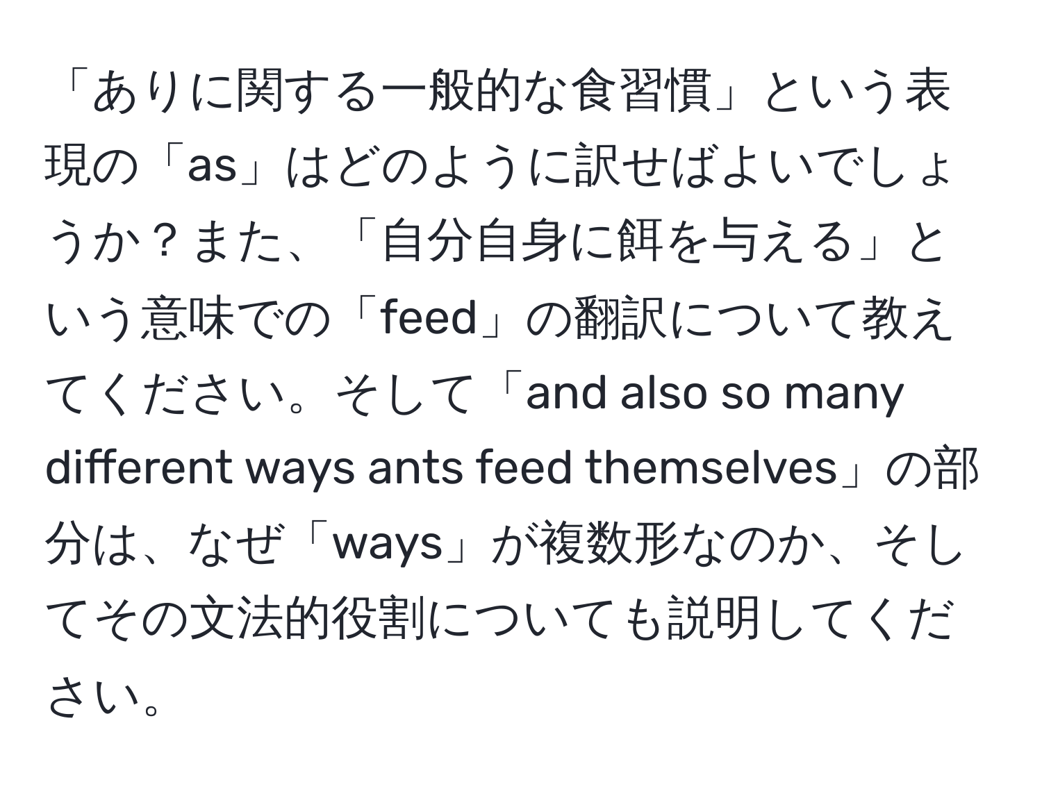 「ありに関する一般的な食習慣」という表現の「as」はどのように訳せばよいでしょうか？また、「自分自身に餌を与える」という意味での「feed」の翻訳について教えてください。そして「and also so many different ways ants feed themselves」の部分は、なぜ「ways」が複数形なのか、そしてその文法的役割についても説明してください。