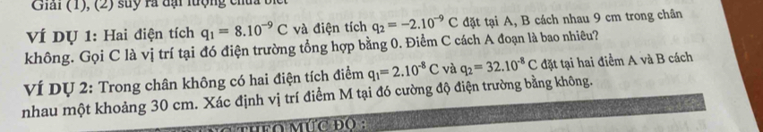 Giai (1), (2) suy rà dại lượng chủ 
VÍ DỤ 1: Hai điện tích q_1=8.10^(-9)C và điện tích q_2=-2.10^(-9)C đặt tại A, B cách nhau 9 cm trong chân 
không. Gọi C là vị trí tại đó điện trường tổng hợp bằng 0. Điểm C cách A đoạn là bao nhiêu? 
VÍ Dự 2: Trong chân không có hai điện tích điểm q_1=2.10^(-8)C và q_2=32.10^(-8)C đặt tại hai điểm A và B cách 
nhau một khoảng 30 cm. Xác định vị trí điểm M tại đó cường độ điện trường bằng không. 
HFO MÚC ĐO :