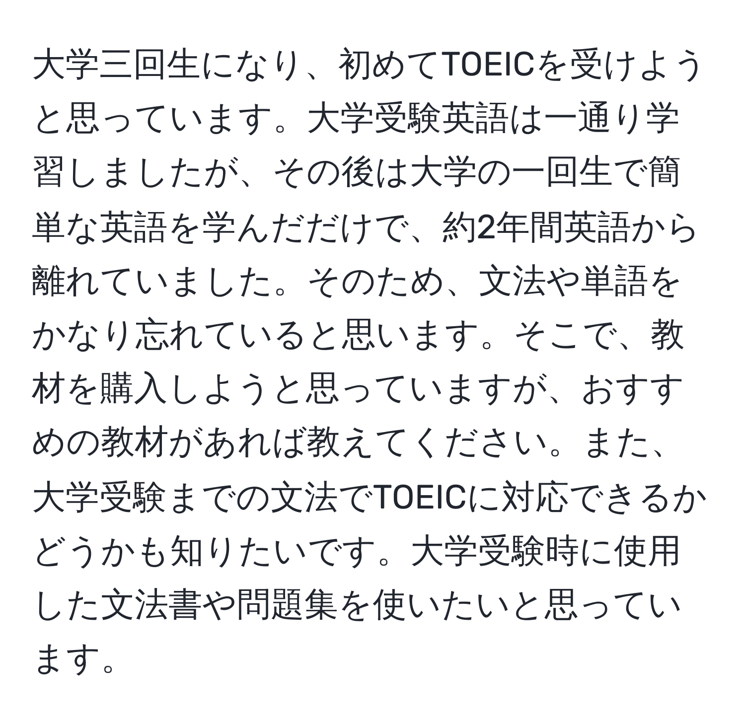 大学三回生になり、初めてTOEICを受けようと思っています。大学受験英語は一通り学習しましたが、その後は大学の一回生で簡単な英語を学んだだけで、約2年間英語から離れていました。そのため、文法や単語をかなり忘れていると思います。そこで、教材を購入しようと思っていますが、おすすめの教材があれば教えてください。また、大学受験までの文法でTOEICに対応できるかどうかも知りたいです。大学受験時に使用した文法書や問題集を使いたいと思っています。