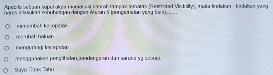 Apabila sebuah kapal akan memasuki daerah tampak terbatas (Restricted Visibility), maka tindakan - tindakan yang
harus dilakukan sehubungan dengan Aturan 5 (pengamatan yang baik)_
menambah kecepatan
merubah haluan
mengurangi kecepatan
menggunakan penglihatan,pendengaran dan sarana yg sesuai.
Saya Tidak Tahu.