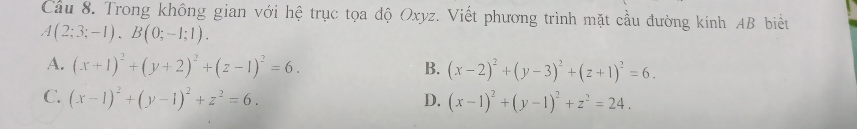 Trong không gian với hệ trục tọa độ Oxyz. Viết phương trình mặt cầu đường kính AB biết
A(2;3;-1), B(0;-1;1).
A. (x+1)^2+(y+2)^2+(z-1)^2=6. B. (x-2)^2+(y-3)^2+(z+1)^2=6.
C. (x-1)^2+(y-1)^2+z^2=6. D. (x-1)^2+(y-1)^2+z^2=24.