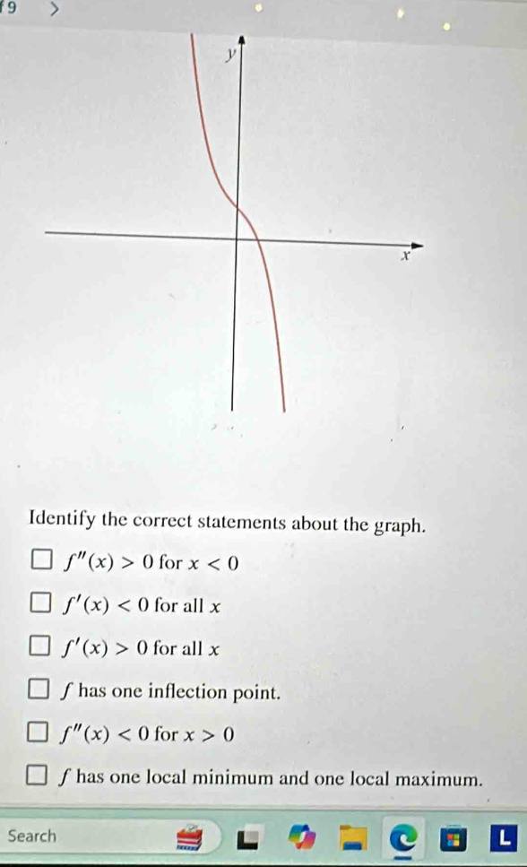 f9
Identify the correct statements about the graph.
f''(x)>0 for x<0</tex>
f'(x)<0</tex> for all x
f'(x)>0 for all x
f has one inflection point.
f''(x)<0</tex> for x>0
f has one local minimum and one local maximum.
Search